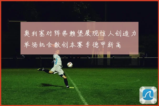 奥利塞对阵弗赖堡展现惊人创造力单场机会数创本赛季德甲新高