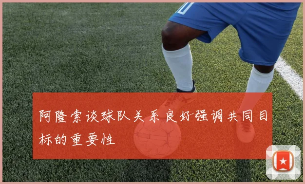 阿隆索谈球队关系良好强调共同目标的重要性