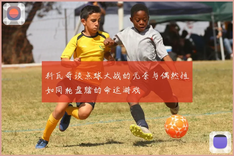 科瓦奇谈点球大战的无奈与偶然性如同轮盘赌的命运游戏