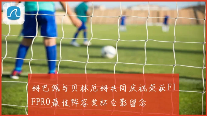 姆巴佩与贝林厄姆共同庆祝荣获FIFPRO最佳阵容奖杯合影留念