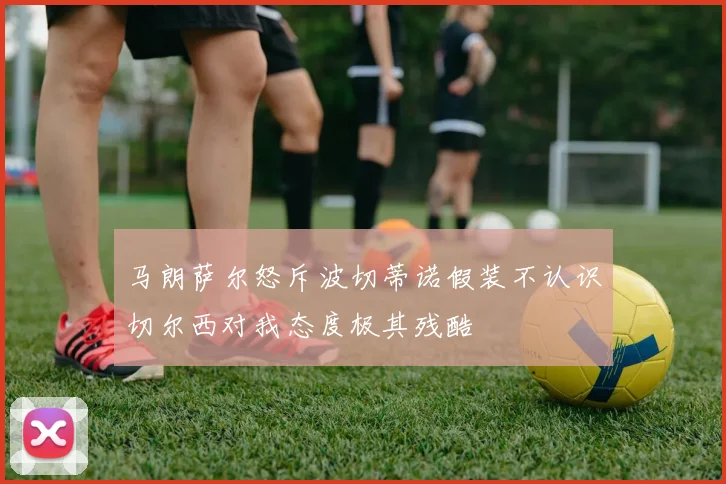 马朗萨尔怒斥波切蒂诺假装不认识切尔西对我态度极其残酷