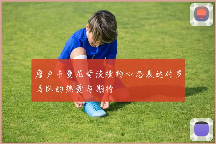 詹卢卡曼尼奇谈续约心态表达对罗马队的热爱与期待