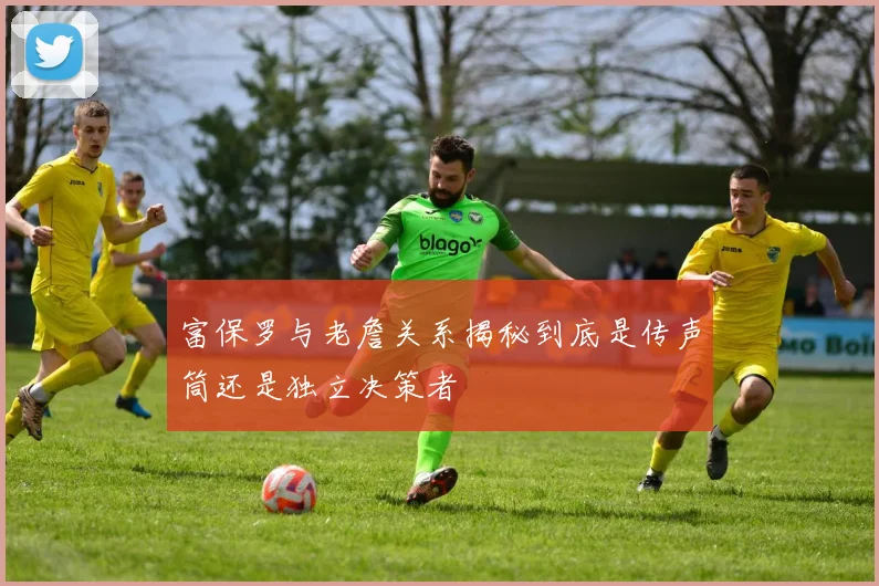 富保罗与老詹关系揭秘到底是传声筒还是独立决策者