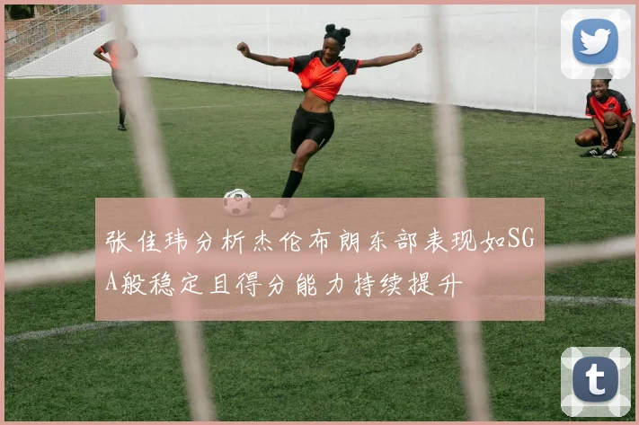 张佳玮分析杰伦布朗东部表现如SGA般稳定且得分能力持续提升