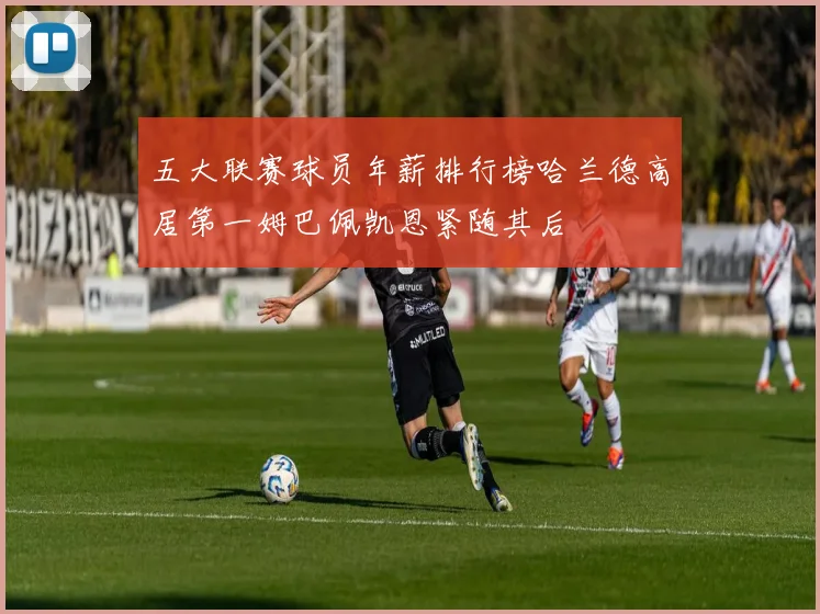 五大联赛球员年薪排行榜哈兰德高居第一姆巴佩凯恩紧随其后