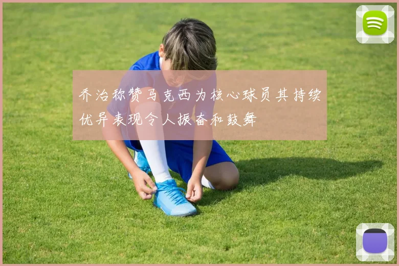 乔治称赞马克西为核心球员其持续优异表现令人振奋和鼓舞