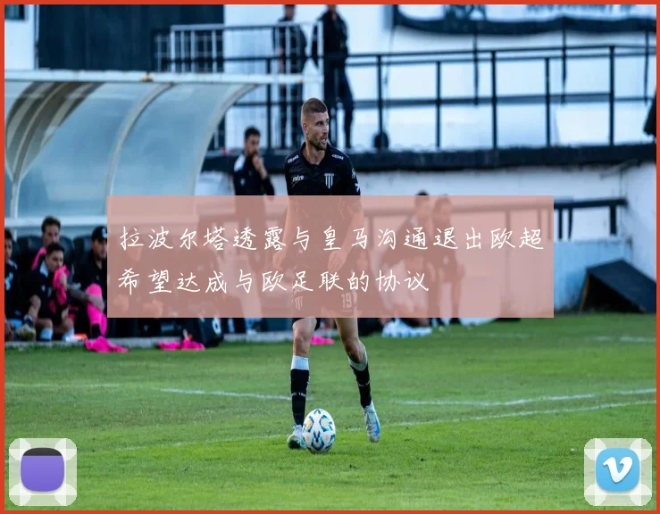 拉波尔塔透露与皇马沟通退出欧超希望达成与欧足联的协议