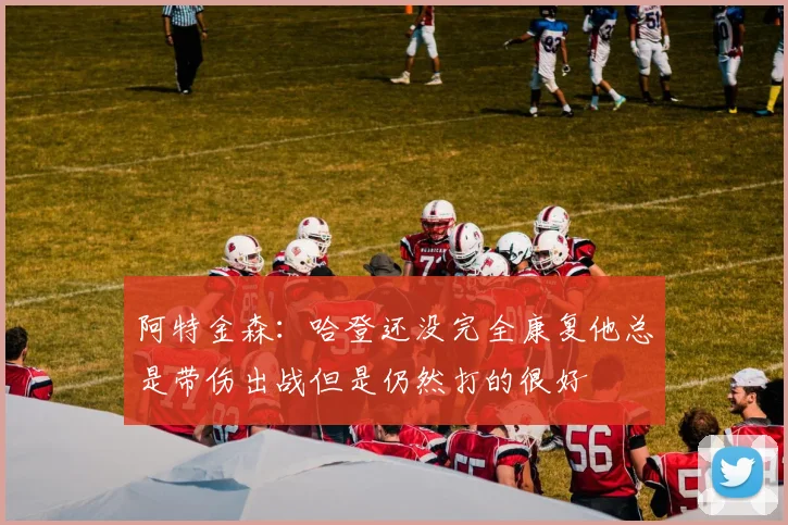 阿特金森：哈登还没完全康复他总是带伤出战但是仍然打的很好
