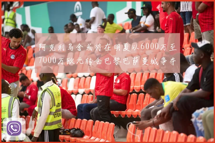 阿克利乌舍或将在明夏以6000万至7000万欧元转会巴黎巴萨曼城争夺战升级