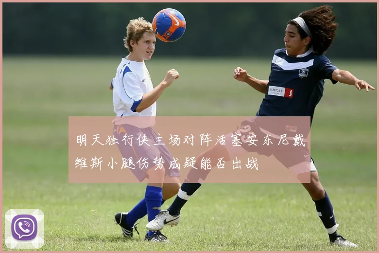 明天独行侠主场对阵活塞安东尼戴维斯小腿伤势成疑能否出战