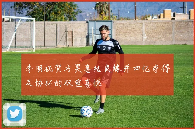 李明祝贺方昊喜结良缘并回忆夺得足协杯的双重喜悦