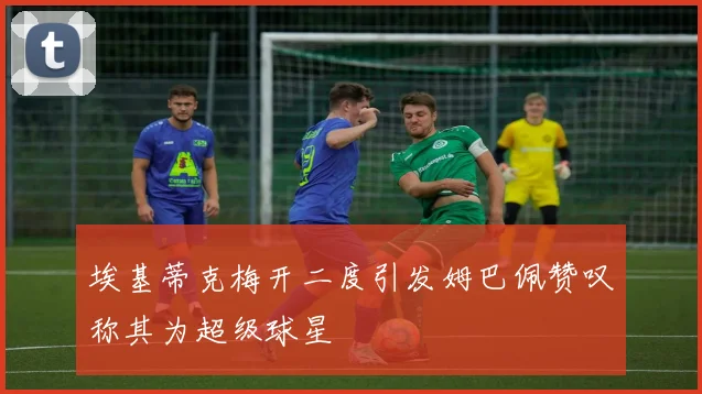 埃基蒂克梅开二度引发姆巴佩赞叹称其为超级球星