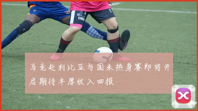 马竞赴利比亚与国米热身赛即将开启期待丰厚收入回报