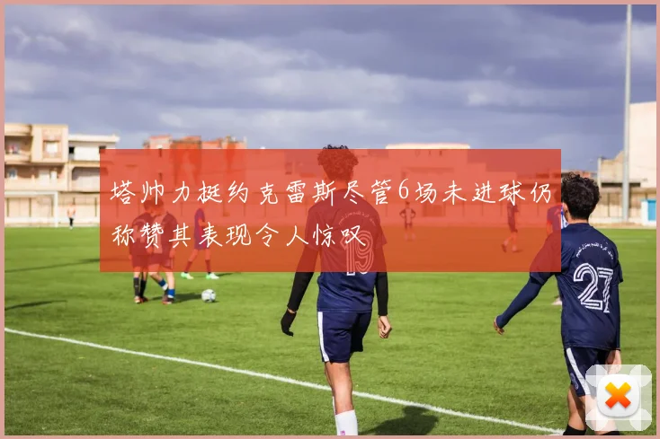 塔帅力挺约克雷斯尽管6场未进球仍称赞其表现令人惊叹