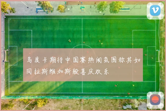 乌度卡期待中国赛热闹氛围称其如同拉斯维加斯般喜庆欢乐