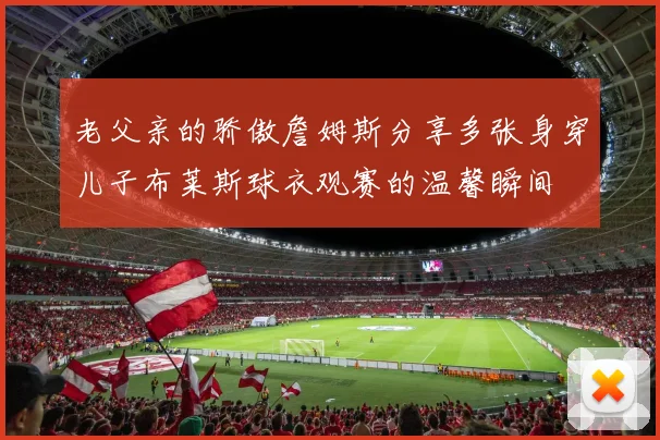 老父亲的骄傲詹姆斯分享多张身穿儿子布莱斯球衣观赛的温馨瞬间