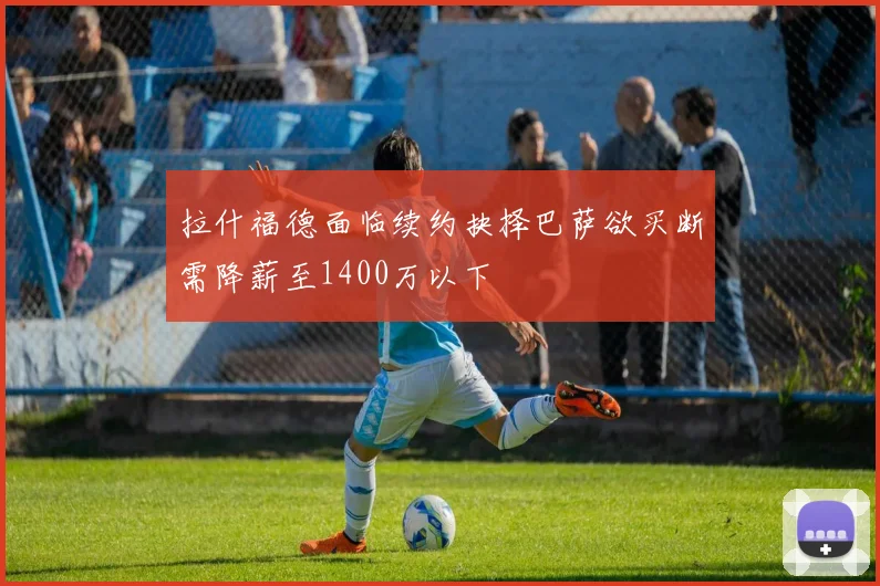 拉什福德面临续约抉择巴萨欲买断需降薪至1400万以下