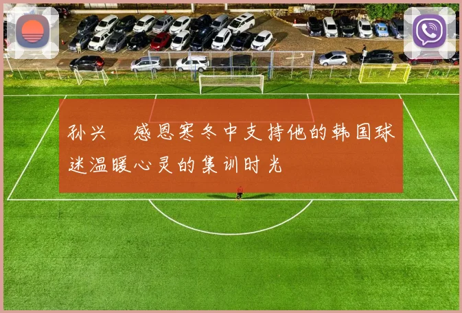 孙兴慜感恩寒冬中支持他的韩国球迷温暖心灵的集训时光