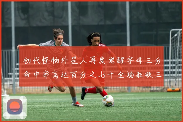 初代怪物外星人再度觉醒字母三分命中率高达百分之七十全场狂砍三十一分二十篮板七助攻