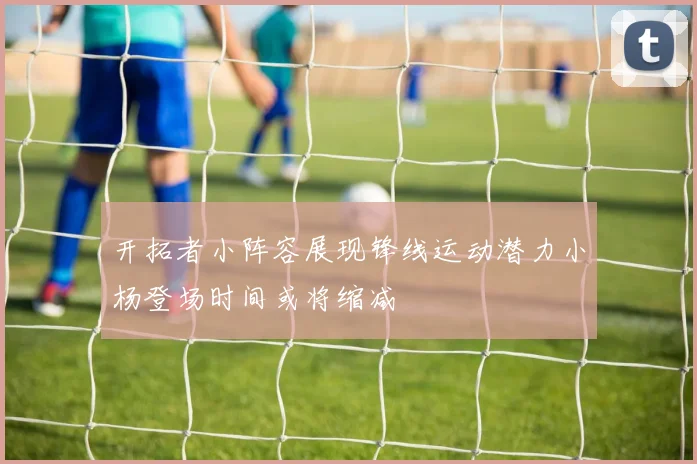 开拓者小阵容展现锋线运动潜力小杨登场时间或将缩减