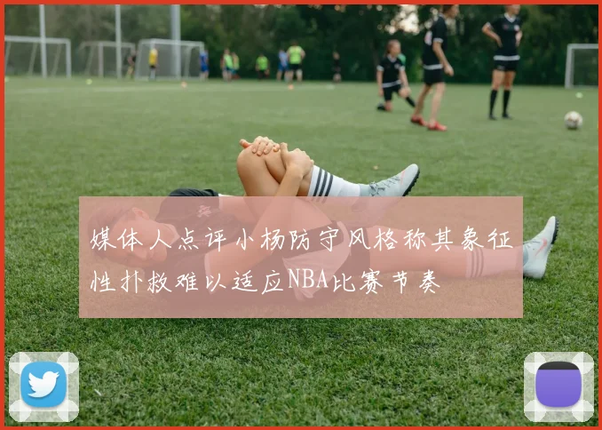 媒体人点评小杨防守风格称其象征性扑救难以适应NBA比赛节奏