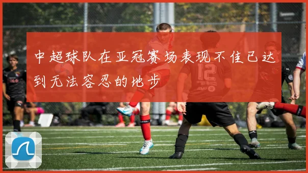 中超球队在亚冠赛场表现不佳已达到无法容忍的地步