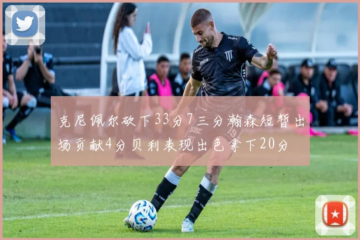 克尼佩尔砍下33分7三分瀚森短暂出场贡献4分贝利表现出色拿下20分