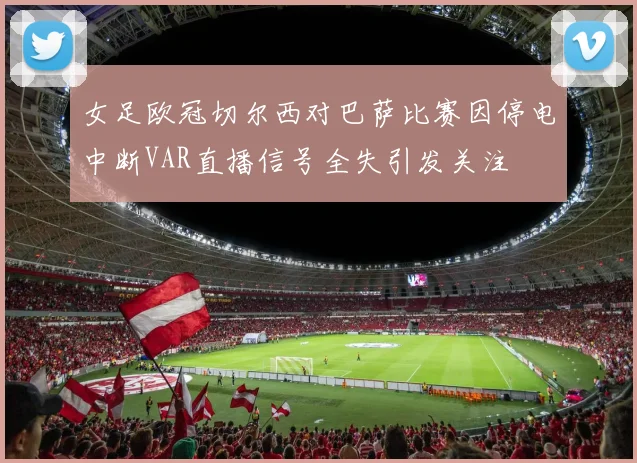 女足欧冠切尔西对巴萨比赛因停电中断VAR直播信号全失引发关注