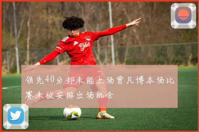 领先40分却未能上场曾凡博本场比赛未被安排出场机会