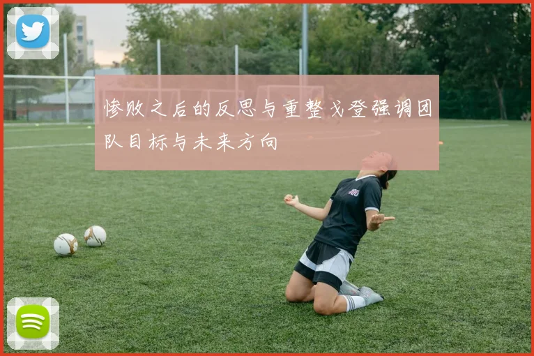 惨败之后的反思与重整戈登强调团队目标与未来方向