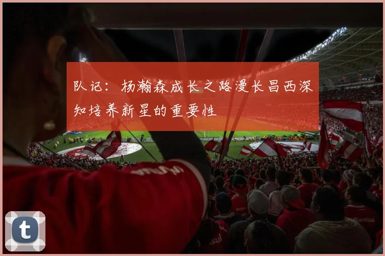 队记：杨瀚森成长之路漫长昌西深知培养新星的重要性