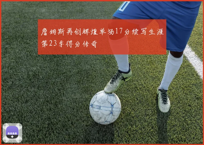 詹姆斯再创辉煌单场17分续写生涯第23季得分传奇