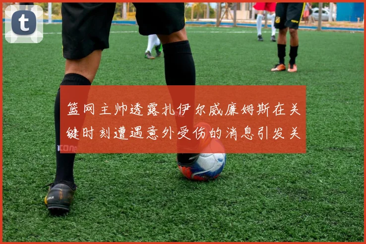 篮网主帅透露扎伊尔威廉姆斯在关键时刻遭遇意外受伤的消息引发关注