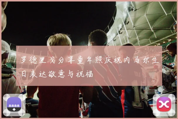 罗德里戈分享童年照庆祝内马尔生日表达敬意与祝福