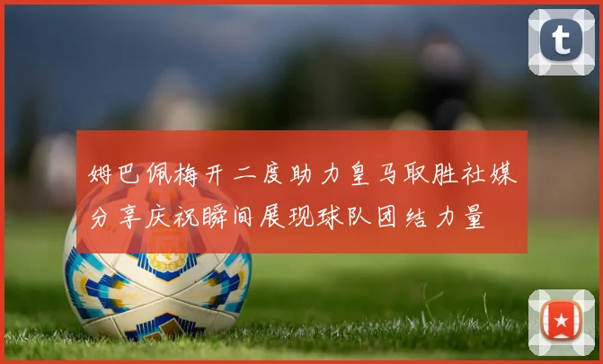 姆巴佩梅开二度助力皇马取胜社媒分享庆祝瞬间展现球队团结力量