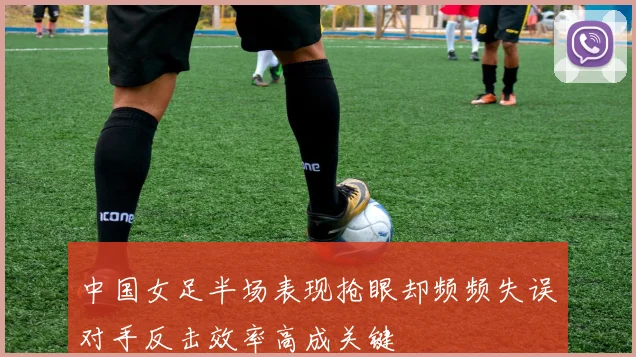 中国女足半场表现抢眼却频频失误对手反击效率高成关键