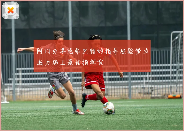 阿门分享范弗里特的指导经验努力成为场上最佳指挥官