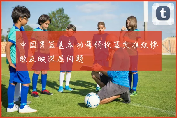 中国男篮基本功薄弱投篮失准致惨败反映深层问题