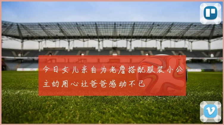 今日女儿亲自为老詹搭配服装小公主的用心让爸爸感动不已