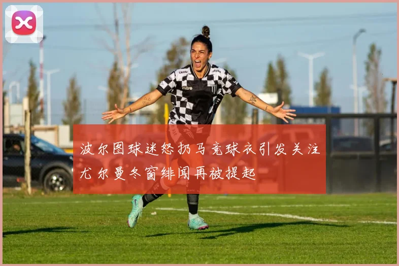 波尔图球迷怒扔马竞球衣引发关注尤尔曼冬窗绯闻再被提起