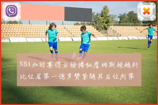 NBA加时赛得分榜揭秘詹姆斯超越科比位居第一德罗赞紧随其后位列第三